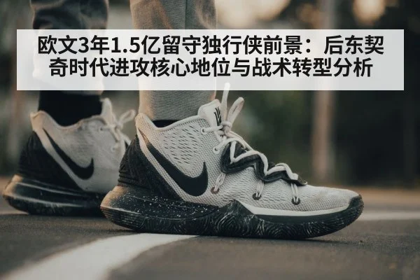 欧文3年1.5亿留守独行侠前景:后东契奇时代进攻核心地位与战术转型分析