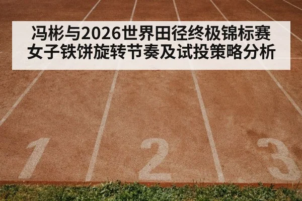 冯彬与2026世界田径终极锦标赛 女子铁饼旋转节奏及试投策略分析